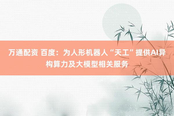 万通配资 百度：为人形机器人“天工”提供AI异构算力及大模型相关服务