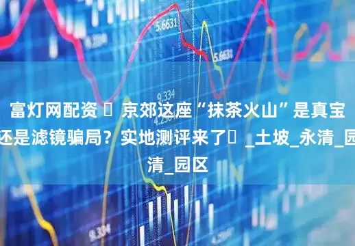 富灯网配资 ‌京郊这座“抹茶火山”是真宝藏还是滤镜骗局？实地测评来了‌_土坡_永清_园区