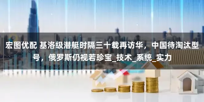 宏图优配 基洛级潜艇时隔三十载再访华，中国待淘汰型号，俄罗斯仍视若珍宝_技术_系统_实力
