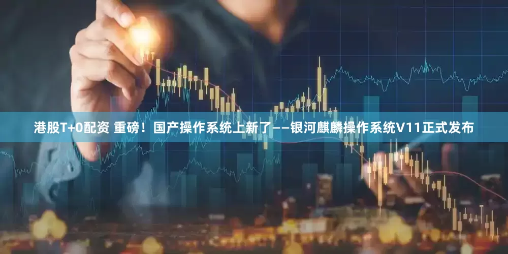 港股T+0配资 重磅！国产操作系统上新了——银河麒麟操作系统V11正式发布
