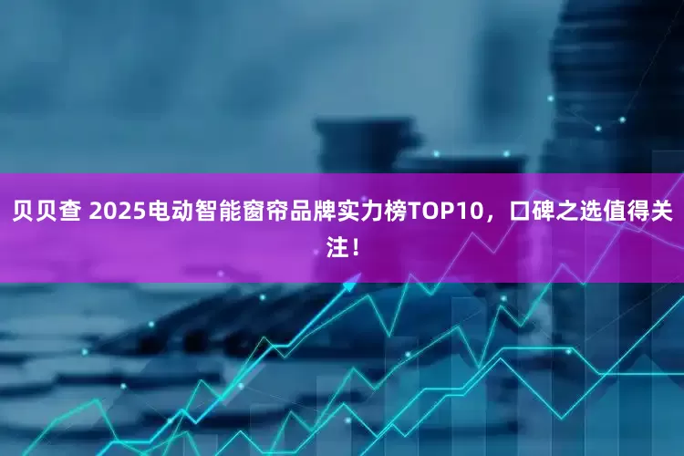 贝贝查 2025电动智能窗帘品牌实力榜TOP10，口碑之选值得关注！