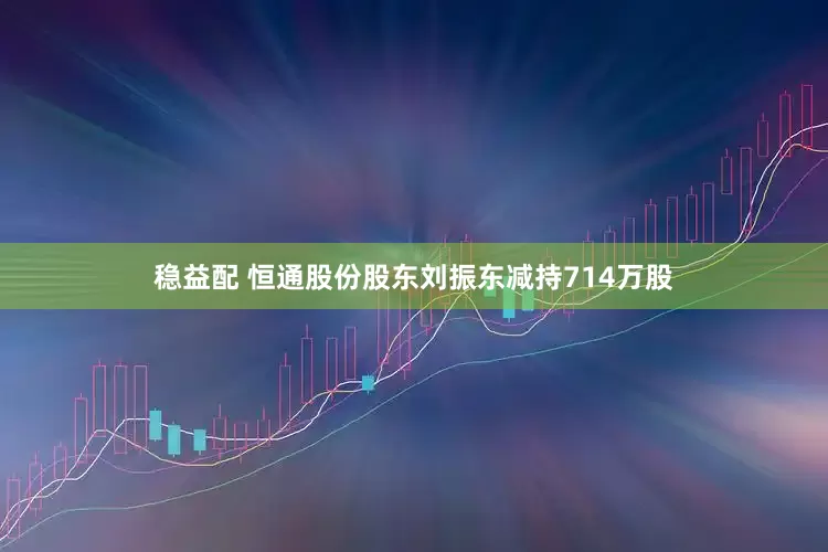 稳益配 恒通股份股东刘振东减持714万股