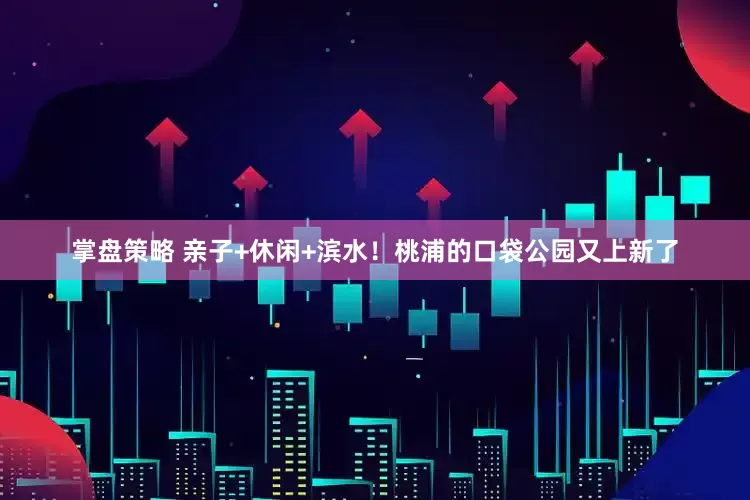 掌盘策略 亲子+休闲+滨水！桃浦的口袋公园又上新了