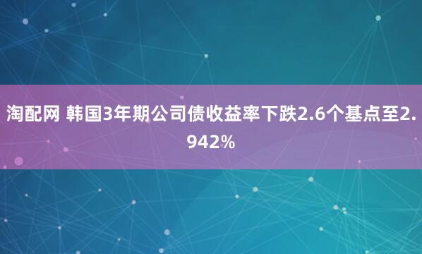 淘配网 韩国3年期公司债收益率下跌2.6个基点至2.942%