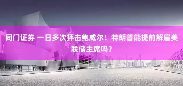 同门证券 一日多次抨击鲍威尔！特朗普能提前解雇美联储主席吗？
