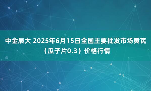 中金辰大 2025年6月15日全国主要批发市场黄芪（瓜子片0.3）价格行情