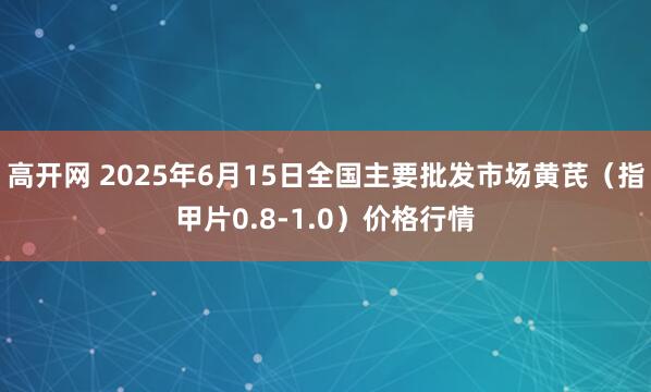 高开网 2025年6月15日全国主要批发市场黄芪（指甲片0.8-1.0）价格行情
