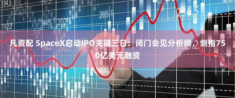 凡资配 SpaceX启动IPO关键三日：闭门会见分析师，剑指750亿美元融资