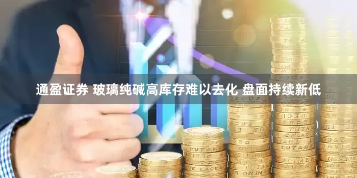 通盈证券 玻璃纯碱高库存难以去化 盘面持续新低